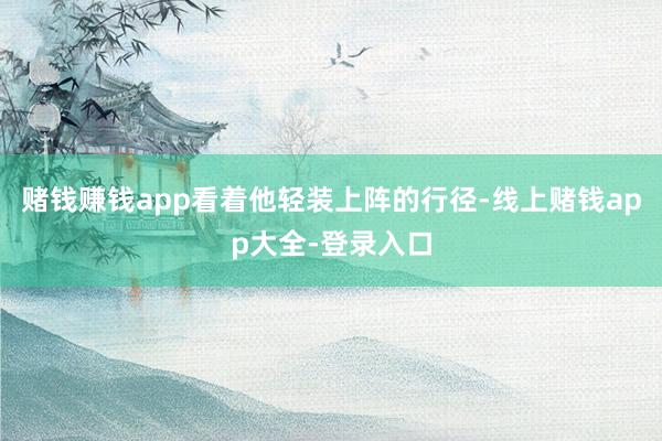 赌钱赚钱app看着他轻装上阵的行径-线上赌钱app大全-登录入口