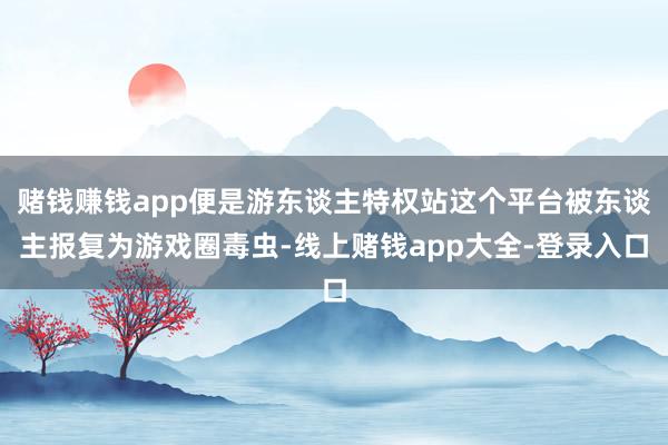 赌钱赚钱app便是游东谈主特权站这个平台被东谈主报复为游戏圈毒虫-线上赌钱app大全-登录入口