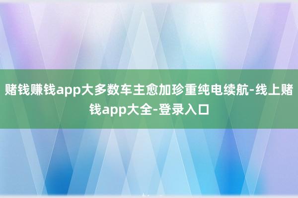 赌钱赚钱app大多数车主愈加珍重纯电续航-线上赌钱app大全-登录入口