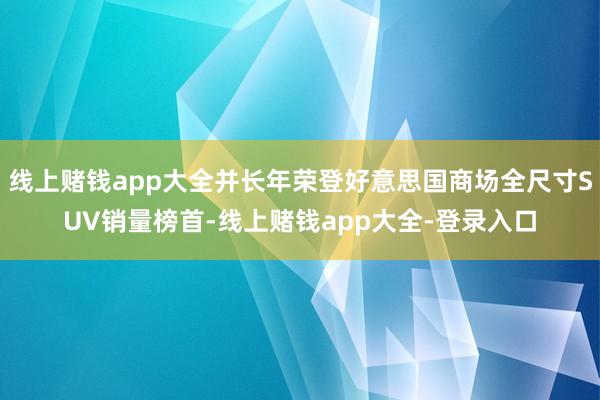 线上赌钱app大全并长年荣登好意思国商场全尺寸SUV销量榜首-线上赌钱app大全-登录入口