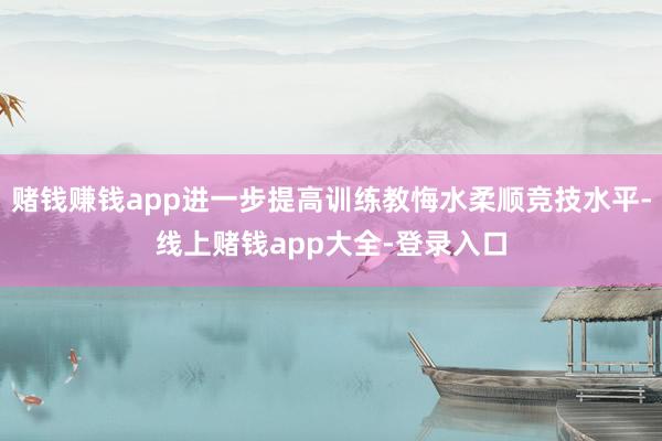 赌钱赚钱app进一步提高训练教悔水柔顺竞技水平-线上赌钱app大全-登录入口