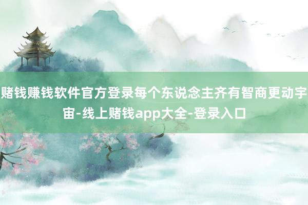 赌钱赚钱软件官方登录每个东说念主齐有智商更动宇宙-线上赌钱app大全-登录入口