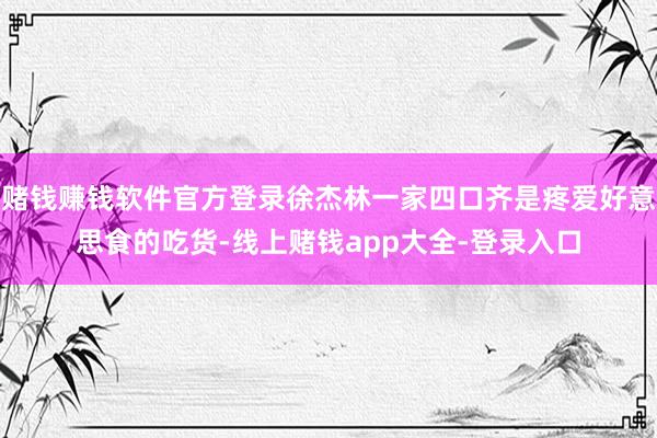 赌钱赚钱软件官方登录徐杰林一家四口齐是疼爱好意思食的吃货-线上赌钱app大全-登录入口