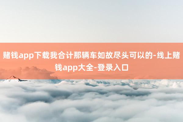 赌钱app下载我合计那辆车如故尽头可以的-线上赌钱app大全-登录入口