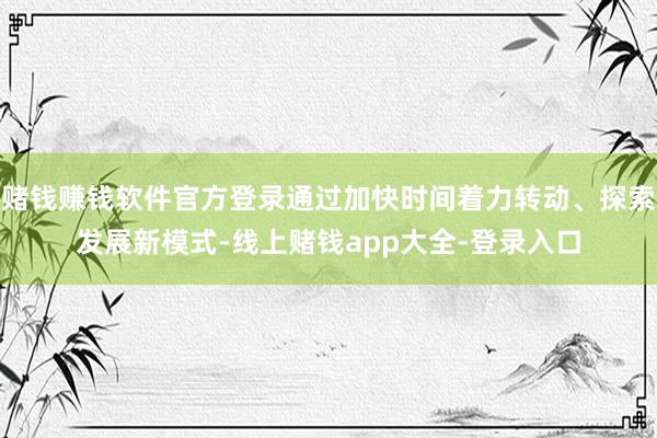 赌钱赚钱软件官方登录通过加快时间着力转动、探索发展新模式-线上赌钱app大全-登录入口