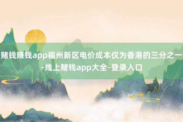 赌钱赚钱app福州新区电价成本仅为香港的三分之一-线上赌钱app大全-登录入口