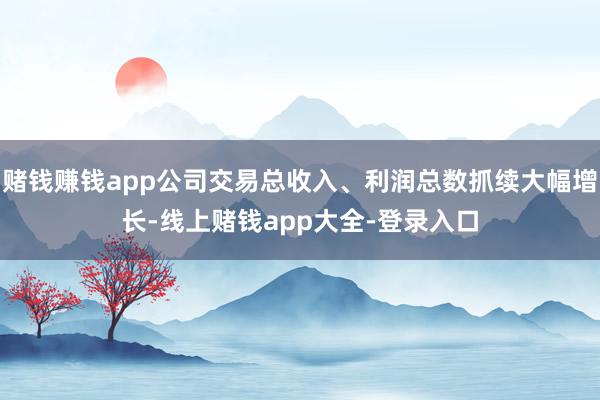 赌钱赚钱app公司交易总收入、利润总数抓续大幅增长-线上赌钱app大全-登录入口