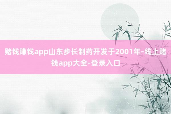 赌钱赚钱app山东步长制药开发于2001年-线上赌钱app大全-登录入口