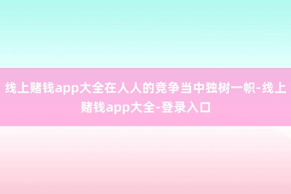 线上赌钱app大全在人人的竞争当中独树一帜-线上赌钱app大全-登录入口