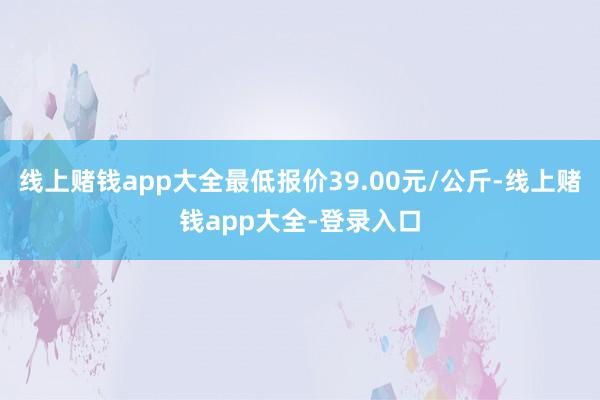 线上赌钱app大全最低报价39.00元/公斤-线上赌钱app大全-登录入口