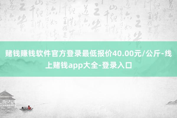 赌钱赚钱软件官方登录最低报价40.00元/公斤-线上赌钱app大全-登录入口