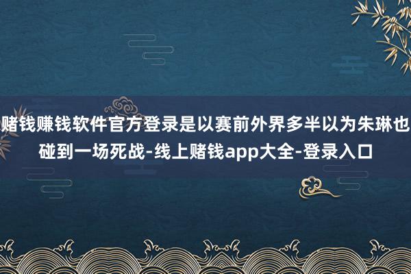 赌钱赚钱软件官方登录是以赛前外界多半以为朱琳也碰到一场死战-线上赌钱app大全-登录入口