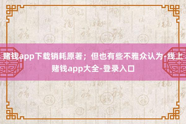 赌钱app下载销耗原著；但也有些不雅众认为-线上赌钱app大全-登录入口