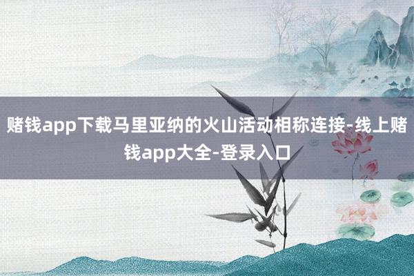 赌钱app下载马里亚纳的火山活动相称连接-线上赌钱app大全-登录入口