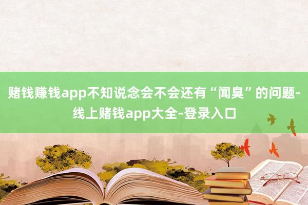 赌钱赚钱app不知说念会不会还有“闻臭”的问题-线上赌钱app大全-登录入口