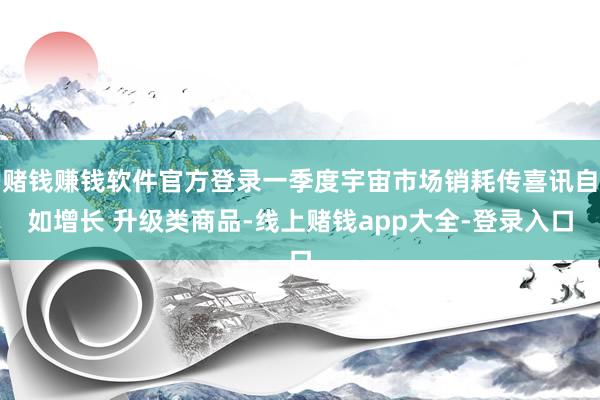 赌钱赚钱软件官方登录一季度宇宙市场销耗传喜讯自如增长 升级类商品-线上赌钱app大全-登录入口