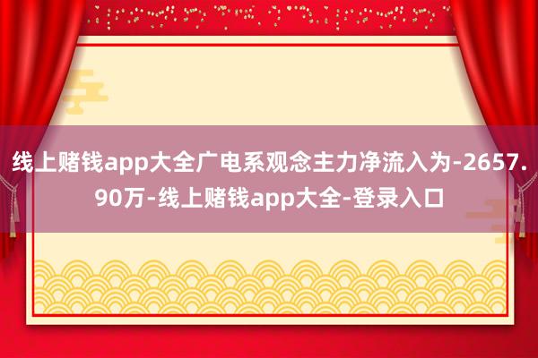 线上赌钱app大全广电系观念主力净流入为-2657.90万-线上赌钱app大全-登录入口