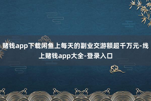 赌钱app下载闲鱼上每天的副业交游额超千万元-线上赌钱app大全-登录入口