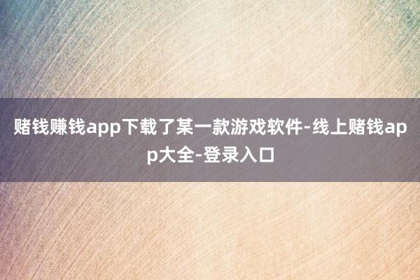 赌钱赚钱app下载了某一款游戏软件-线上赌钱app大全-登录入口