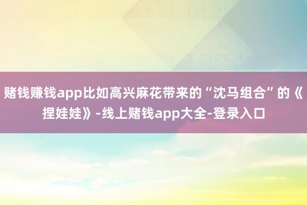 赌钱赚钱app比如高兴麻花带来的“沈马组合”的《捏娃娃》-线上赌钱app大全-登录入口