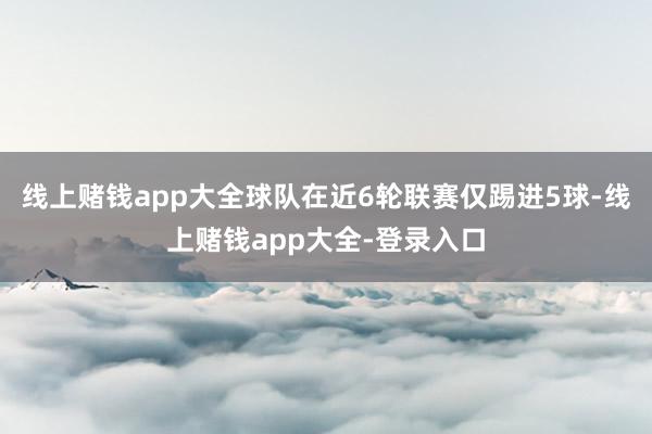 线上赌钱app大全球队在近6轮联赛仅踢进5球-线上赌钱app大全-登录入口