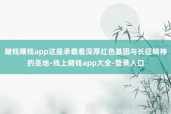 赌钱赚钱app这座承载着深厚红色基因与长征精神的圣地-线上赌钱app大全-登录入口