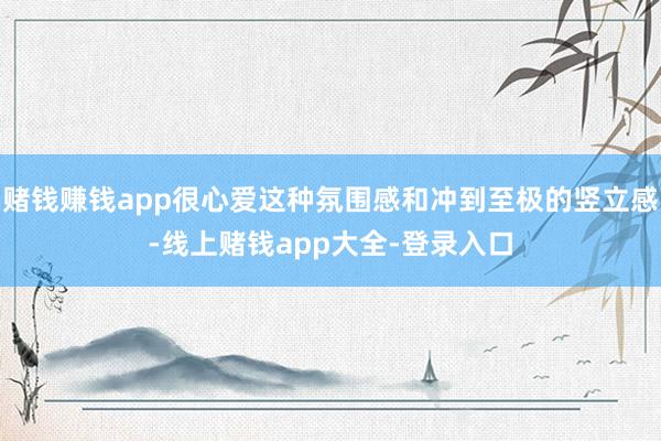 赌钱赚钱app很心爱这种氛围感和冲到至极的竖立感-线上赌钱app大全-登录入口