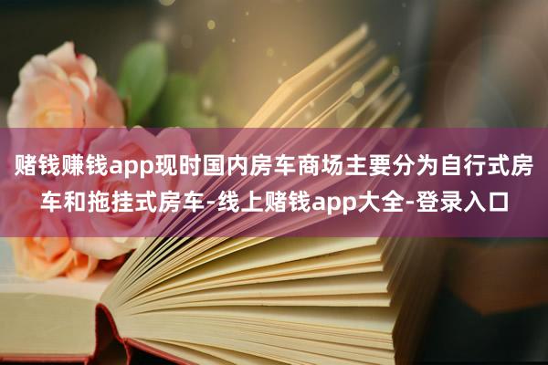 赌钱赚钱app现时国内房车商场主要分为自行式房车和拖挂式房车-线上赌钱app大全-登录入口