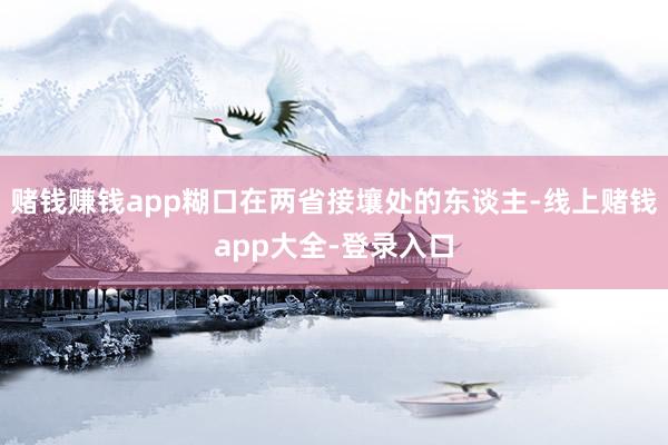 赌钱赚钱app糊口在两省接壤处的东谈主-线上赌钱app大全-登录入口