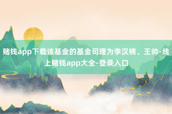 赌钱app下载该基金的基金司理为李汉楠、王帅-线上赌钱app大全-登录入口