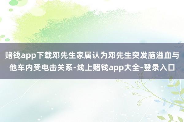 赌钱app下载邓先生家属认为邓先生突发脑溢血与他车内受电击关系-线上赌钱app大全-登录入口