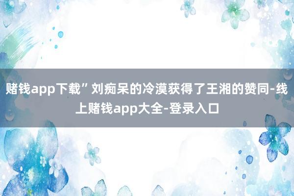 赌钱app下载”刘痴呆的冷漠获得了王湘的赞同-线上赌钱app大全-登录入口