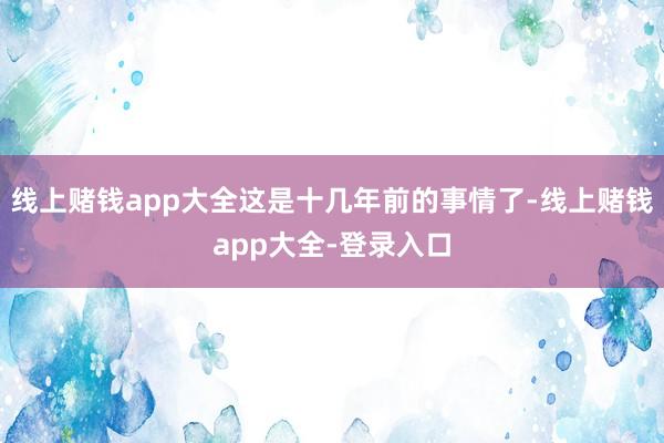 线上赌钱app大全这是十几年前的事情了-线上赌钱app大全-登录入口