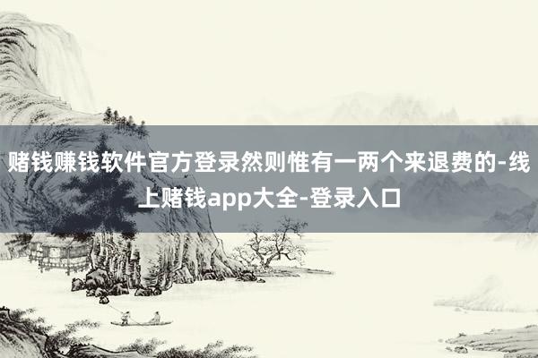 赌钱赚钱软件官方登录然则惟有一两个来退费的-线上赌钱app大全-登录入口