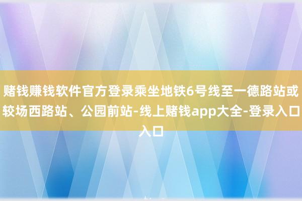 赌钱赚钱软件官方登录乘坐地铁6号线至一德路站或较场西路站、公园前站-线上赌钱app大全-登录入口