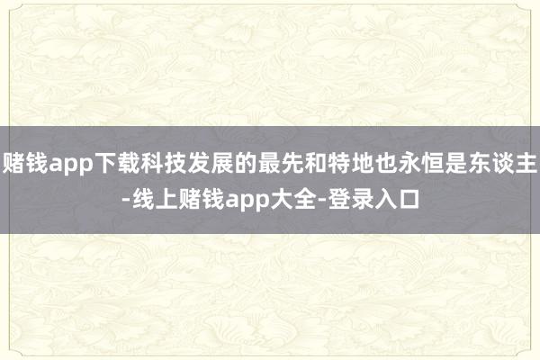 赌钱app下载科技发展的最先和特地也永恒是东谈主-线上赌钱app大全-登录入口