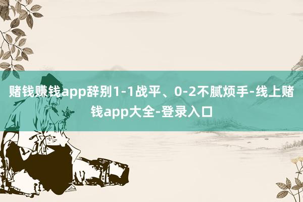 赌钱赚钱app辞别1-1战平、0-2不腻烦手-线上赌钱app大全-登录入口