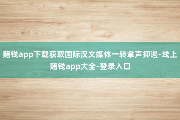 赌钱app下载获取国际汉文媒体一转掌声抑遏-线上赌钱app大全-登录入口