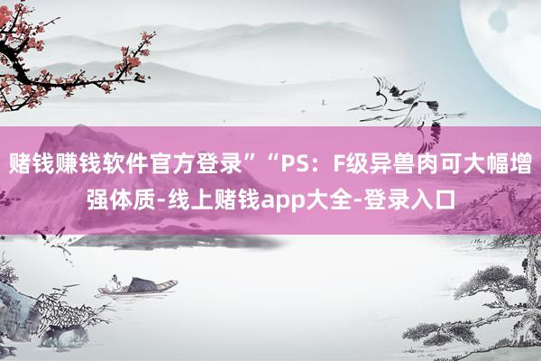 赌钱赚钱软件官方登录”“PS：F级异兽肉可大幅增强体质-线上赌钱app大全-登录入口