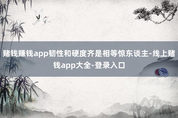 赌钱赚钱app韧性和硬度齐是相等惊东谈主-线上赌钱app大全-登录入口