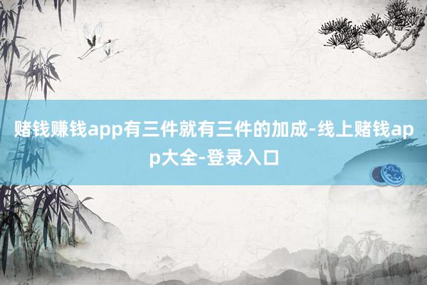 赌钱赚钱app有三件就有三件的加成-线上赌钱app大全-登录入口