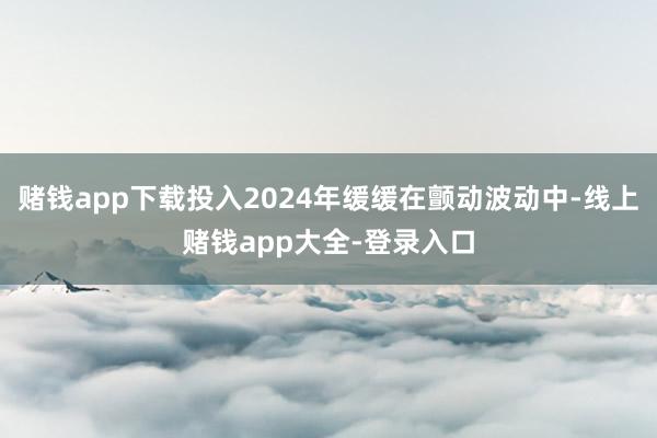 赌钱app下载投入2024年缓缓在颤动波动中-线上赌钱app大全-登录入口