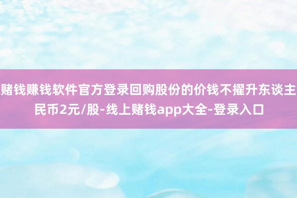 赌钱赚钱软件官方登录回购股份的价钱不擢升东谈主民币2元/股-线上赌钱app大全-登录入口