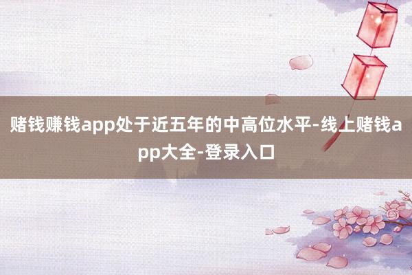 赌钱赚钱app处于近五年的中高位水平-线上赌钱app大全-登录入口