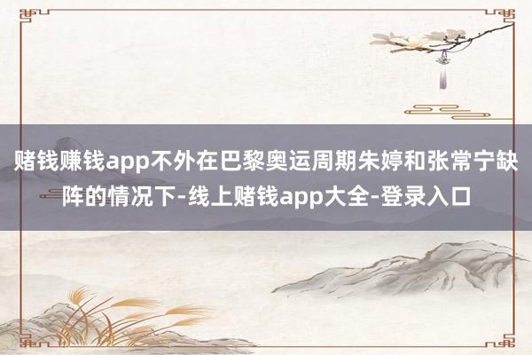 赌钱赚钱app不外在巴黎奥运周期朱婷和张常宁缺阵的情况下-线上赌钱app大全-登录入口