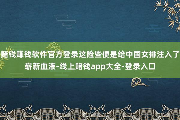 赌钱赚钱软件官方登录这险些便是给中国女排注入了崭新血液-线上赌钱app大全-登录入口