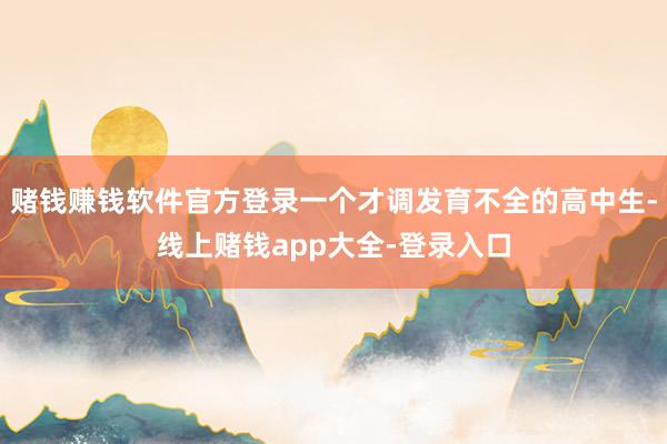 赌钱赚钱软件官方登录一个才调发育不全的高中生-线上赌钱app大全-登录入口