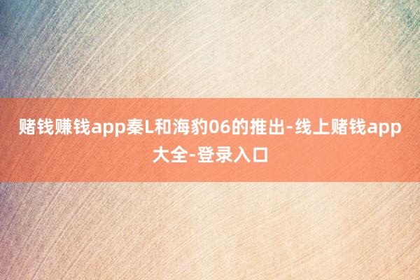 赌钱赚钱app秦L和海豹06的推出-线上赌钱app大全-登录入口