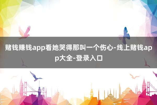 赌钱赚钱app看她哭得那叫一个伤心-线上赌钱app大全-登录入口