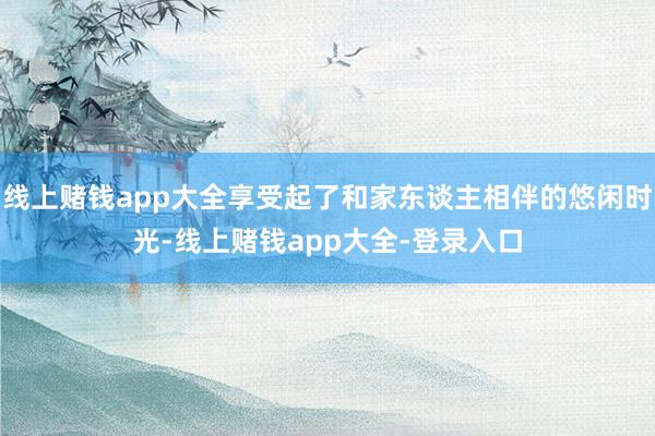 线上赌钱app大全享受起了和家东谈主相伴的悠闲时光-线上赌钱app大全-登录入口